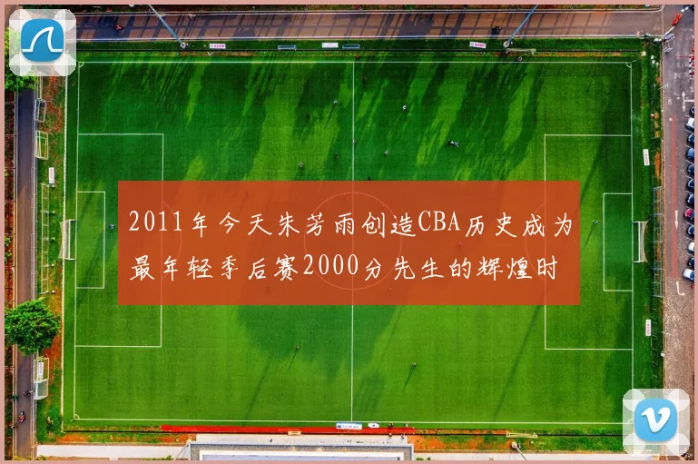 2011年今天朱芳雨创造CBA历史成为最年轻季后赛2000分先生的辉煌时刻