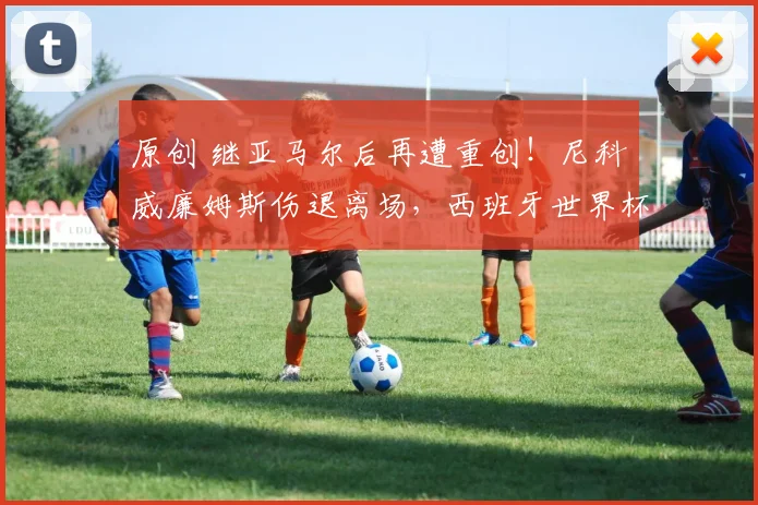 原创 继亚马尔后再遭重创！尼科・威廉姆斯伤退离场，西班牙世界杯边路用人再遇重大伤病危机
