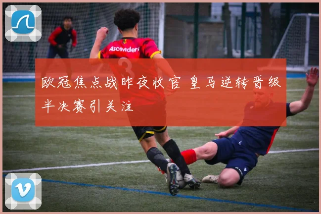 欧冠焦点战昨夜收官 皇马逆转晋级半决赛引关注
