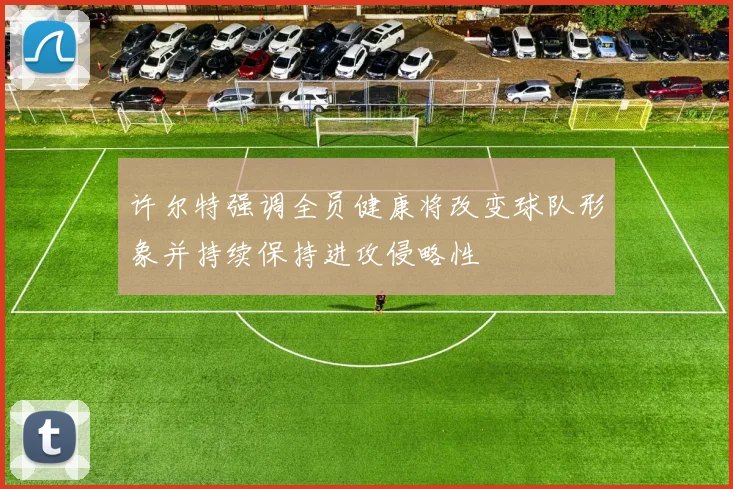 许尔特强调全员健康将改变球队形象并持续保持进攻侵略性