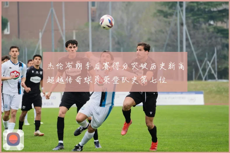 杰伦布朗季后赛得分突破历史新高超越传奇球员荣登队史第七位