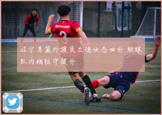 辽宁男篮外援莫兰德状态回升 助球队内线防守提升