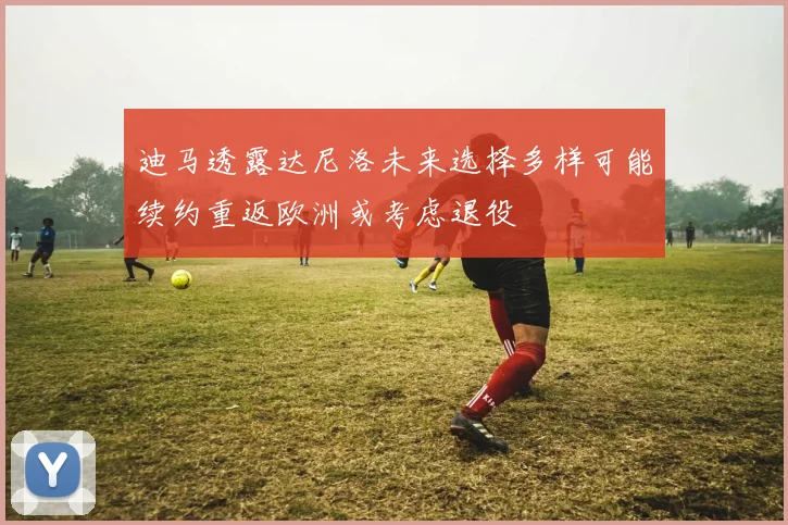 迪马透露达尼洛未来选择多样可能续约重返欧洲或考虑退役