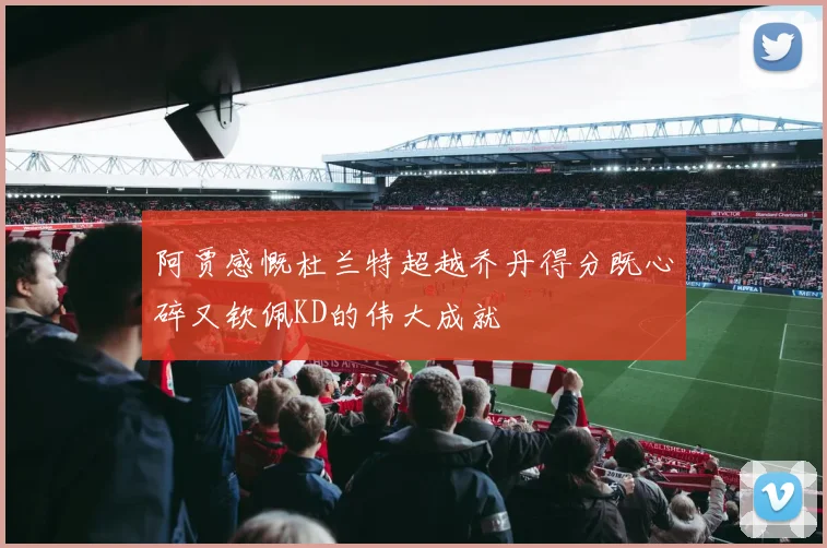 阿贾感慨杜兰特超越乔丹得分既心碎又钦佩KD的伟大成就