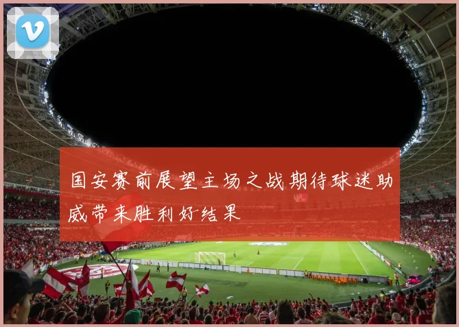 国安赛前展望主场之战期待球迷助威带来胜利好结果