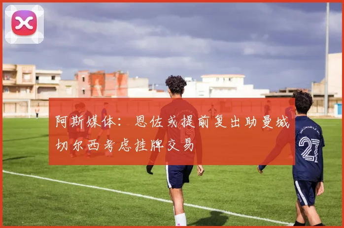 阿斯媒体：恩佐或提前复出助曼城切尔西考虑挂牌交易