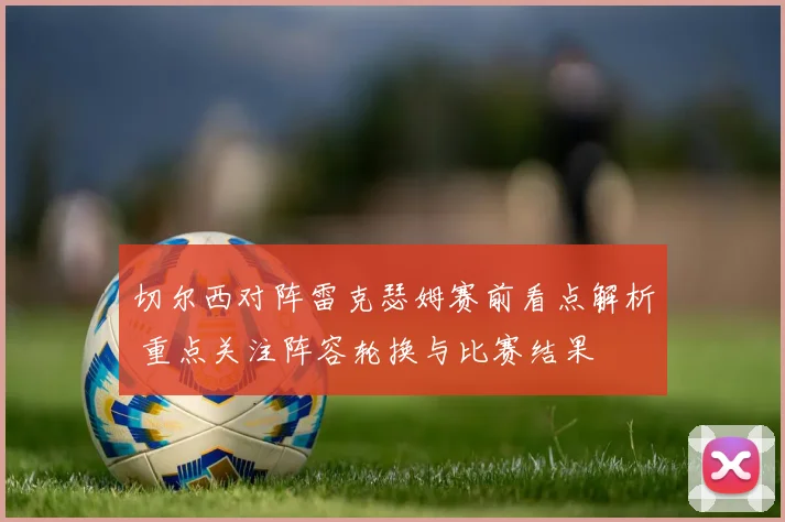 切尔西对阵雷克瑟姆赛前看点解析 重点关注阵容轮换与比赛结果