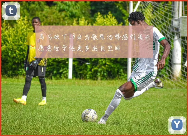 乌戈砍下18分为张陈治锋感到高兴愿意给予他更多成长空间