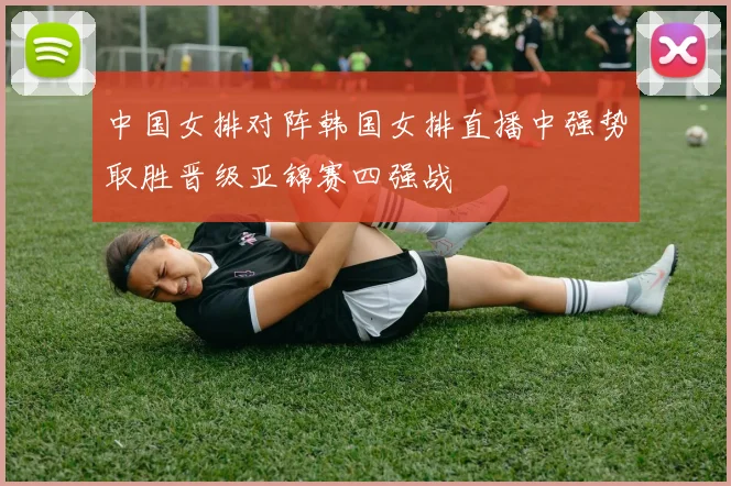 中国女排对阵韩国女排直播中强势取胜晋级亚锦赛四强战