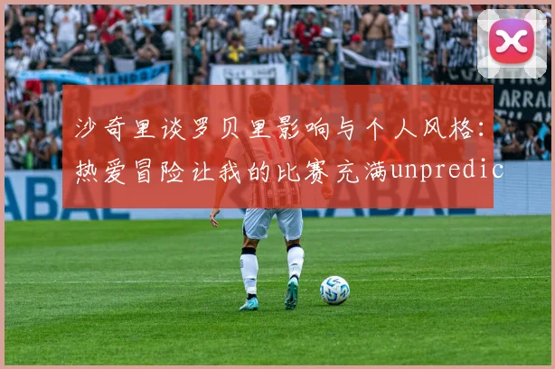 沙奇里谈罗贝里影响与个人风格：热爱冒险让我的比赛充满unpredictability