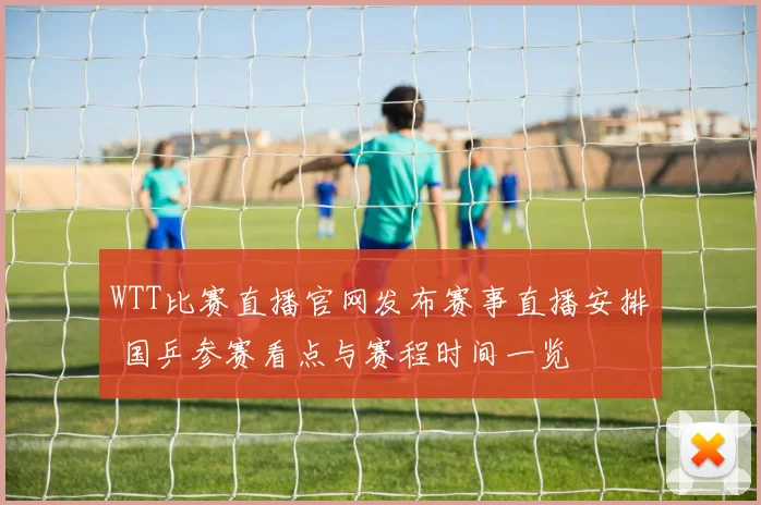 WTT比赛直播官网发布赛事直播安排 国乒参赛看点与赛程时间一览