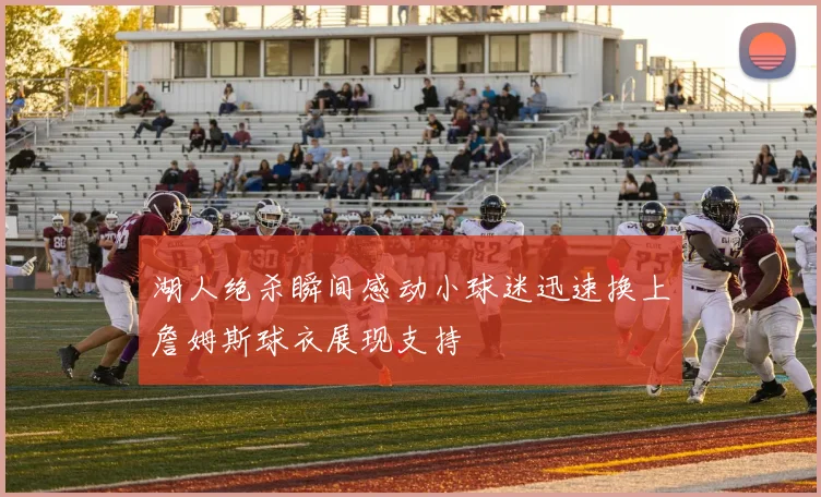 湖人绝杀瞬间感动小球迷迅速换上詹姆斯球衣展现支持