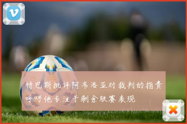 特巴斯批评阿韦洛亚对裁判的指责呼吁他专注于剩余联赛表现