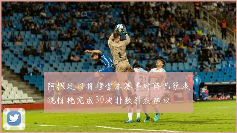 阿根廷门将穆索本赛季对阵巴萨表现惊艳完成30次扑救引发热议