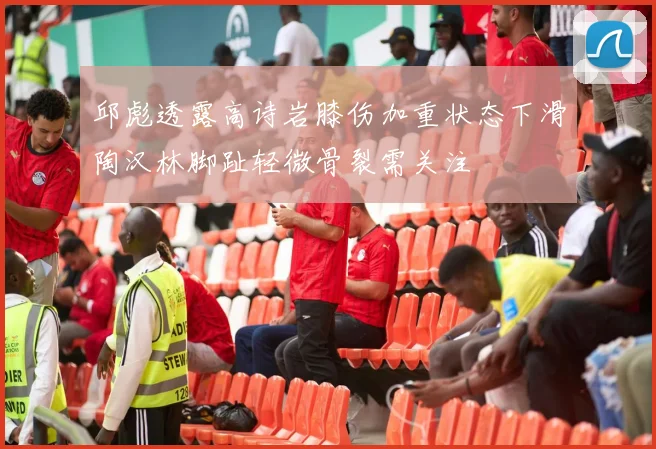 邱彪透露高诗岩膝伤加重状态下滑陶汉林脚趾轻微骨裂需关注