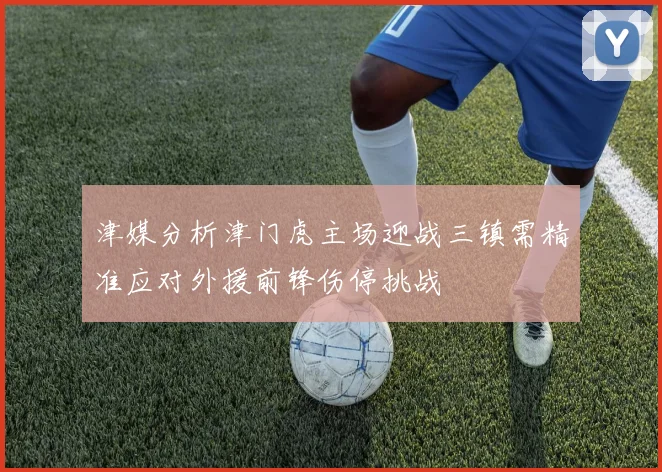 津媒分析津门虎主场迎战三镇需精准应对外援前锋伤停挑战